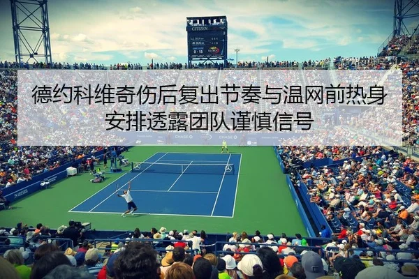 德约科维奇伤后复出节奏与温网前热身安排透露团队谨慎信号